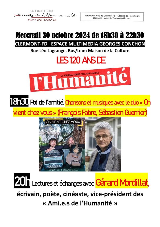 May be an image of 3 people and text that says 'ASSOCIATION DES mis L'Humanité PUY-DE-DÖME Partenanat Villa ClamontFd Fd- -Librairie le Racanteurs d'histoires lemps 8s Ceribes Mercredi 30 octobre 2024 de 18h30 à 22h30 CLERMONT-FD ESPACE MULTIMEDIA GEORGES CONCHON Rue Léo Lagrange. Bus/tram Maison de la Culture LES120ANDE ANBDE AЛ6 l'Humanité PAR JEAN JAURES FONDE 18h30 Pot de l'amitié Chansonse et msiquesavecleduo< On musiques avec duo vient chez chezvous» vous» (FrançaisFabre, Fabre, Sébastien Guerrier) CHEZ VOUS ON Cuamker 20h Lecturese et échanges avec Gérard Mordillat, écrivain, poète, cinéaste, vice-président des « Ami.e.s de l'Humanité >'