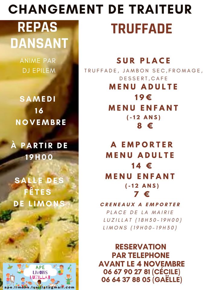 May be an image of text that says 'CHANGEMENT DE TRAITEUR REPAS TRUFFADE DANSANT ANIME PAR DJ EPILEM SUR SAMEDI PLACE TRUFFADE, JAMBON SEC,FROMAGE DESSERT,CAF MENU ADULTE 19€ MEN ENFANT (-12 ANS) 16 NOVEMBRE À PARTIR DE 19H00 SALLE DES FÊTES DE LIMONS A EMPORTER MENU ADULTE 14 14€ € MENU ENFANT (-12ANS) (-12 ANS) 7€ 7 E CRENEAUX A EMPORTER CRENEAUX PLACE DELA DE MAIRIE LUZILLAT (18H30-19H00) (18H30- LIMONS (19H00-19H30) APE AP LIMONS LUZILLAT lat@gmail. RESERVATION PAR TELEPHONE AVANT LE 4 NOVEMBRE 06 67 90 27 81 (CÉCILE) 06 64 37 88 05 (GAELLE)'